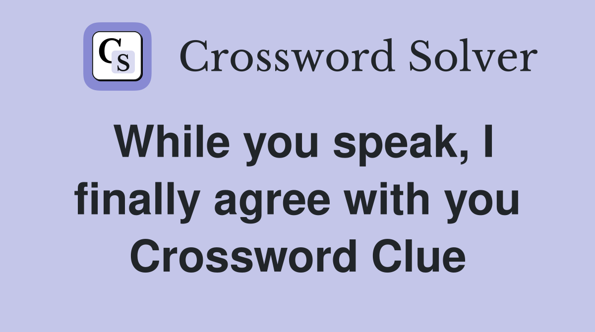 While you speak, I finally agree with you Crossword Clue