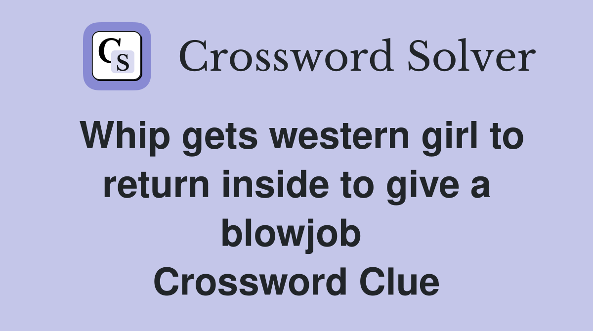 Whip gets western girl to return inside to give a blowjob  Crossword Clue