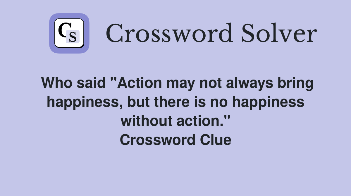 Who said "Action may not always bring happiness, but there is no happiness without action." Crossword Clue