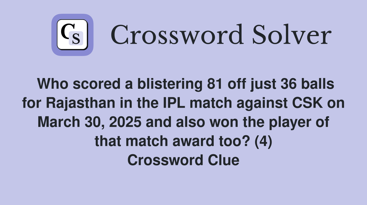 Who scored a blistering 81 off just 36 balls for Rajasthan in the IPL match against CSK on March 30, 2025 and also won the player of that match award too? (4) Crossword Clue