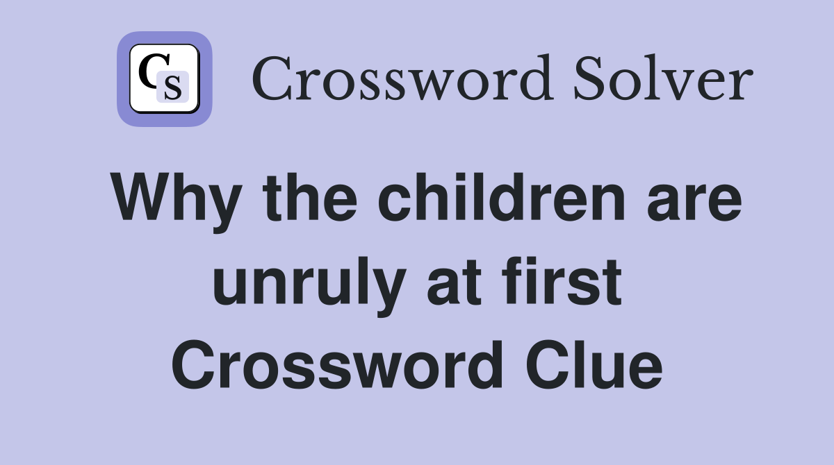 Why the children are unruly at first Crossword Clue