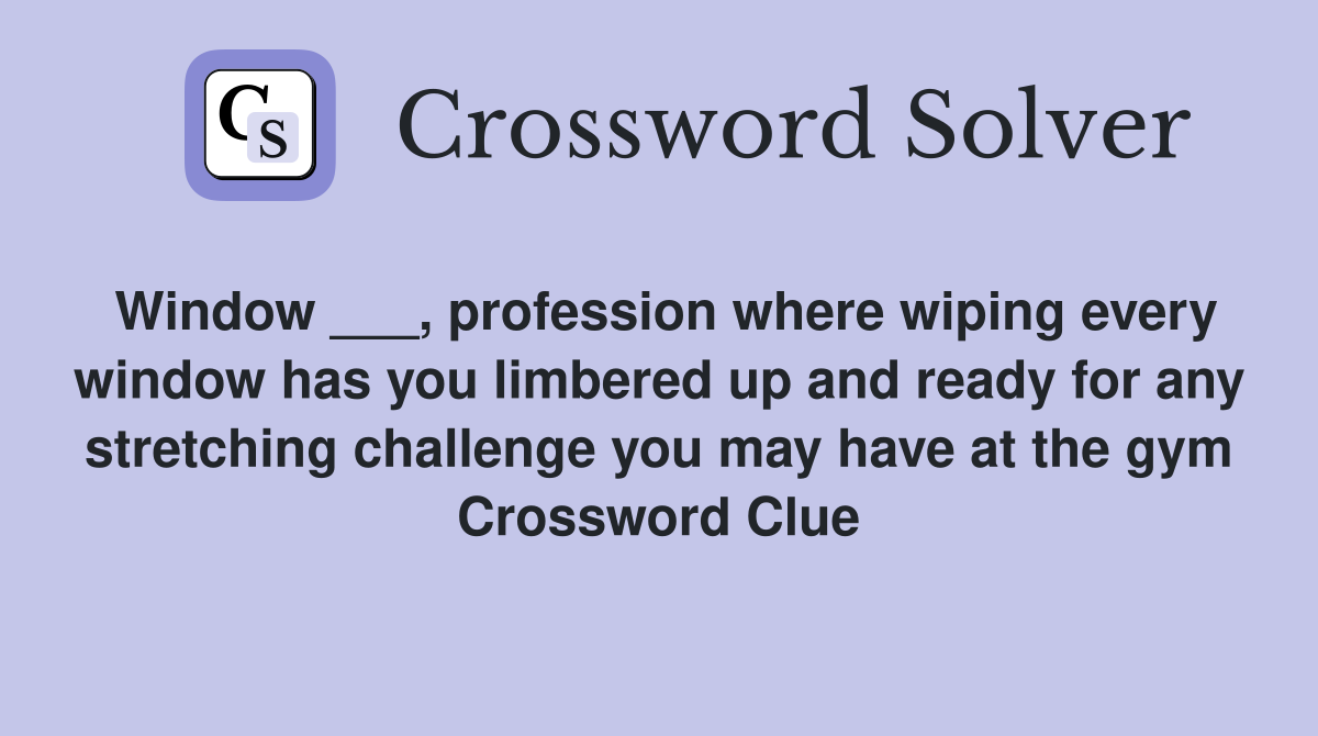 Window ___, profession where wiping every window has you limbered up and ready for any stretching challenge you may have at the gym Crossword Clue