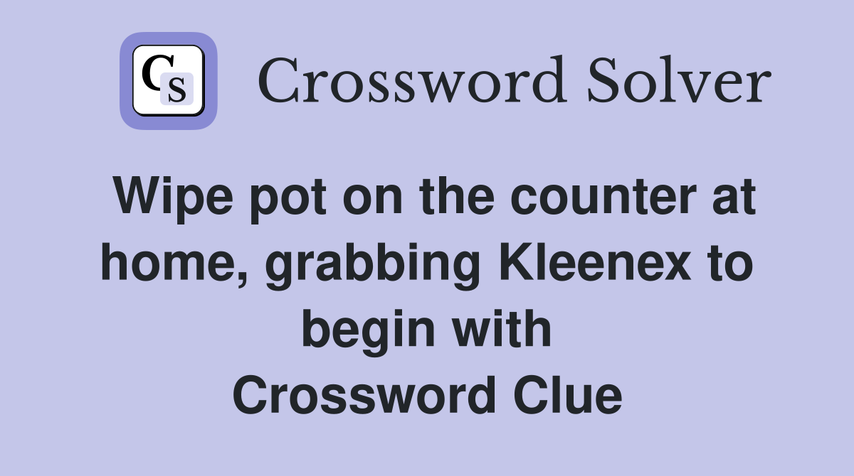 Wipe pot on the counter at home, grabbing Kleenex to begin with Crossword Clue