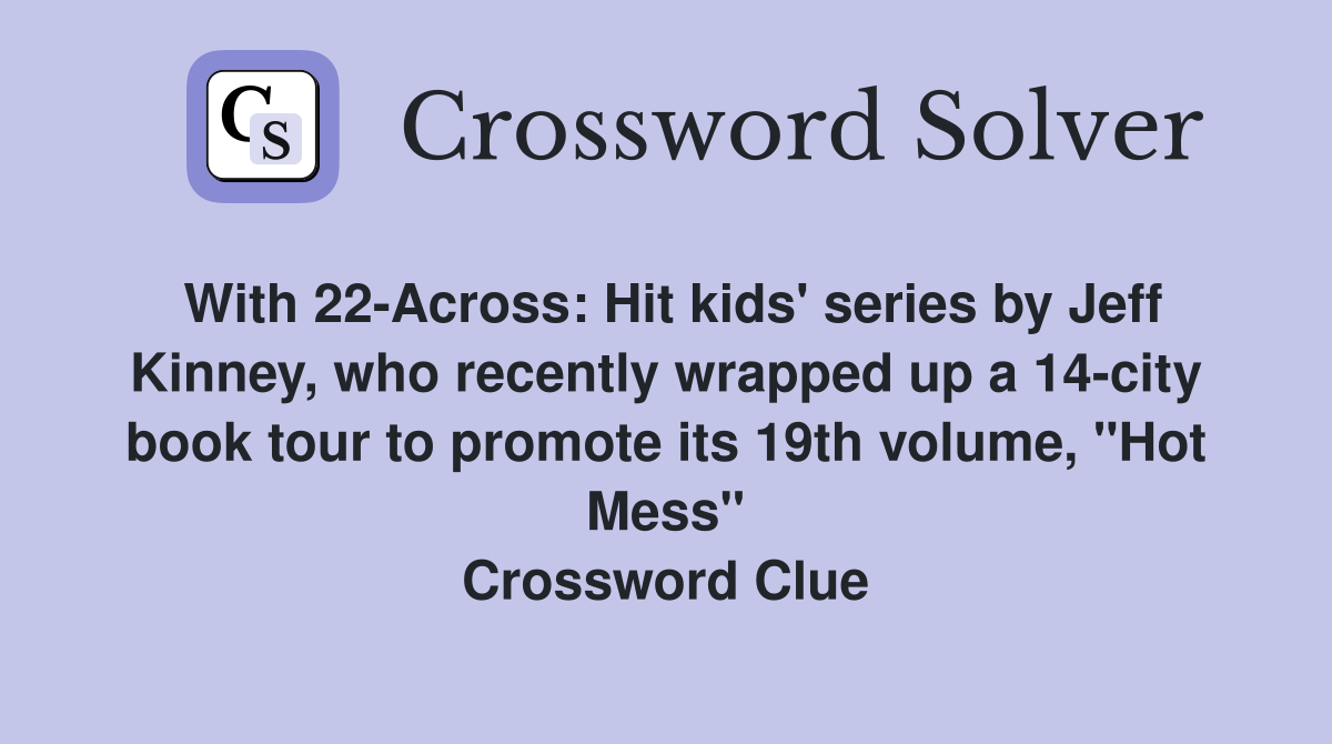 With 22-Across: Hit kids' series by Jeff Kinney, who recently wrapped up a 14-city book tour to promote its 19th volume, "Hot Mess" Crossword Clue
