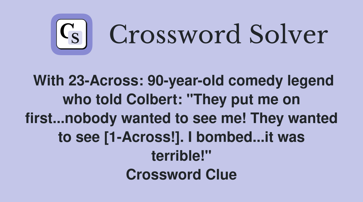 With 23-Across: 90-year-old comedy legend who told Colbert: "They put me on first...nobody wanted to see me! They wanted to see [1-Across!]. I bombed...it was terrible!" Crossword Clue