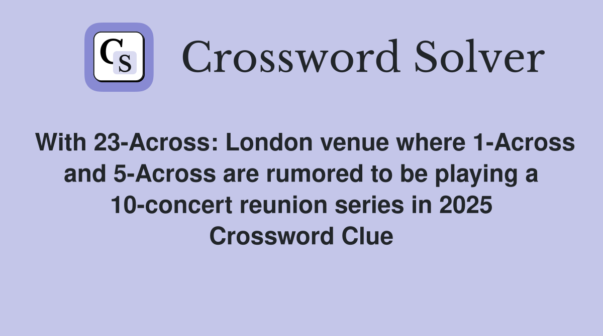 With 23-Across: London venue where 1-Across and 5-Across are rumored to be playing a 10-concert reunion series in 2025 Crossword Clue