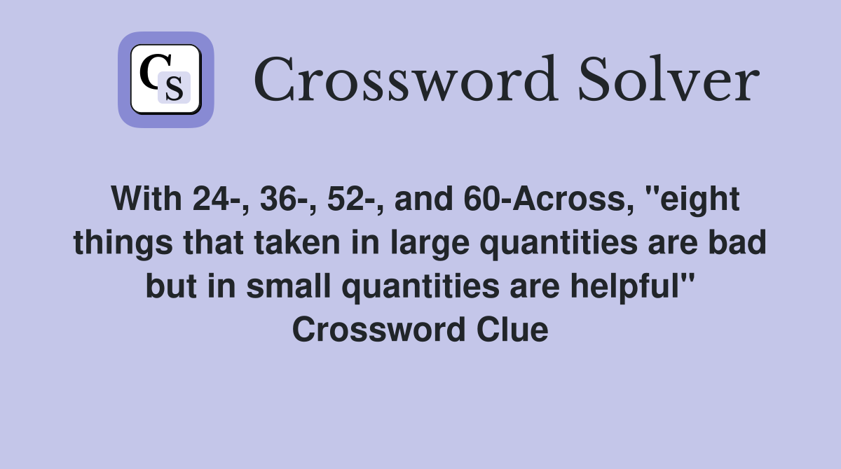 With 24-, 36-, 52-, and 60-Across, "eight things that taken in large quantities are bad but in small quantities are helpful" Crossword Clue