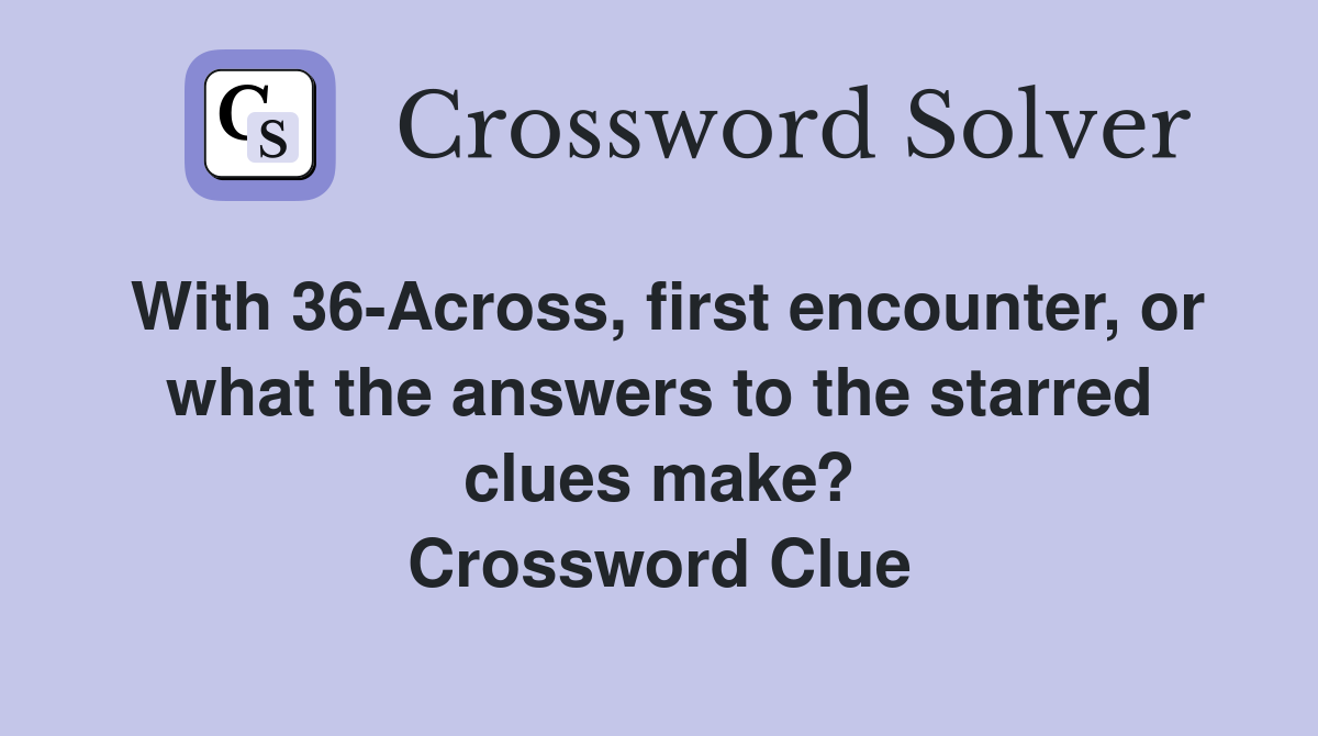 With 36-Across, first encounter, or what the answers to the starred clues make? Crossword Clue