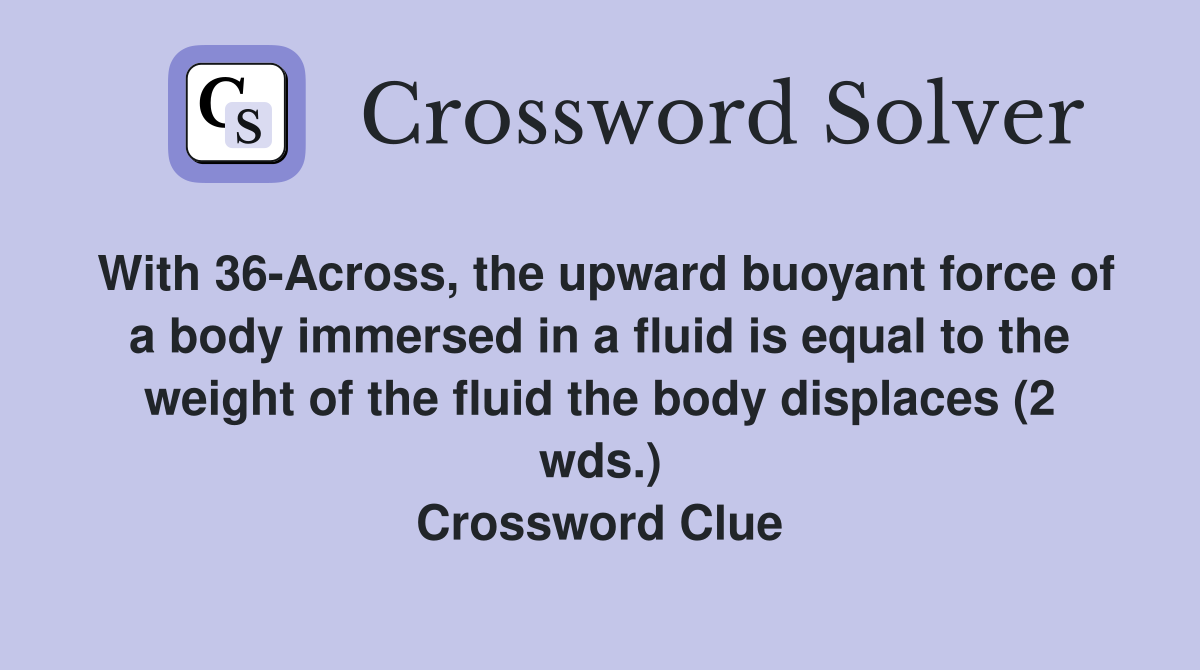 With 36-Across, the upward buoyant force of a body immersed in a fluid is equal to the weight of the fluid the body displaces (2 wds.) Crossword Clue