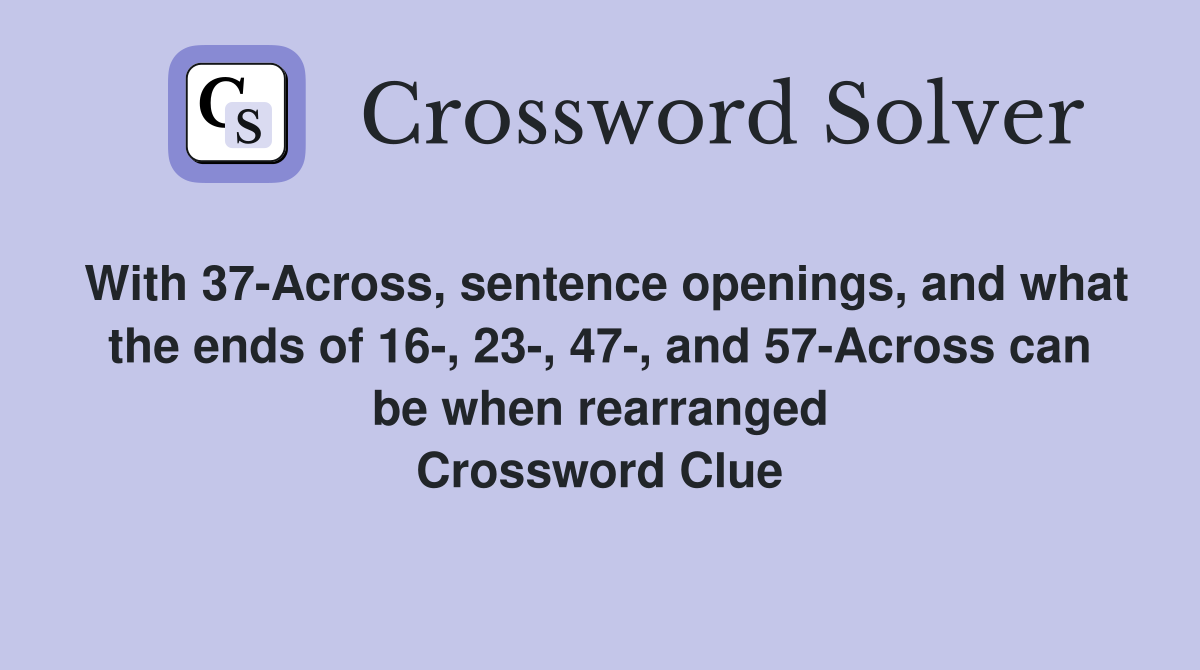 With 37-Across, sentence openings, and what the ends of 16-, 23-, 47-, and 57-Across can be when rearranged Crossword Clue