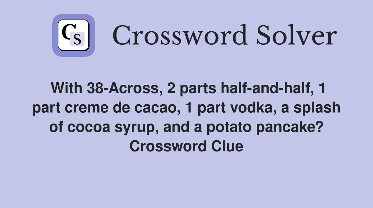 With 38-Across, 2 parts half-and-half, 1 part creme de cacao, 1 part vodka, a splash of cocoa syrup, and a potato pancake? Crossword Clue