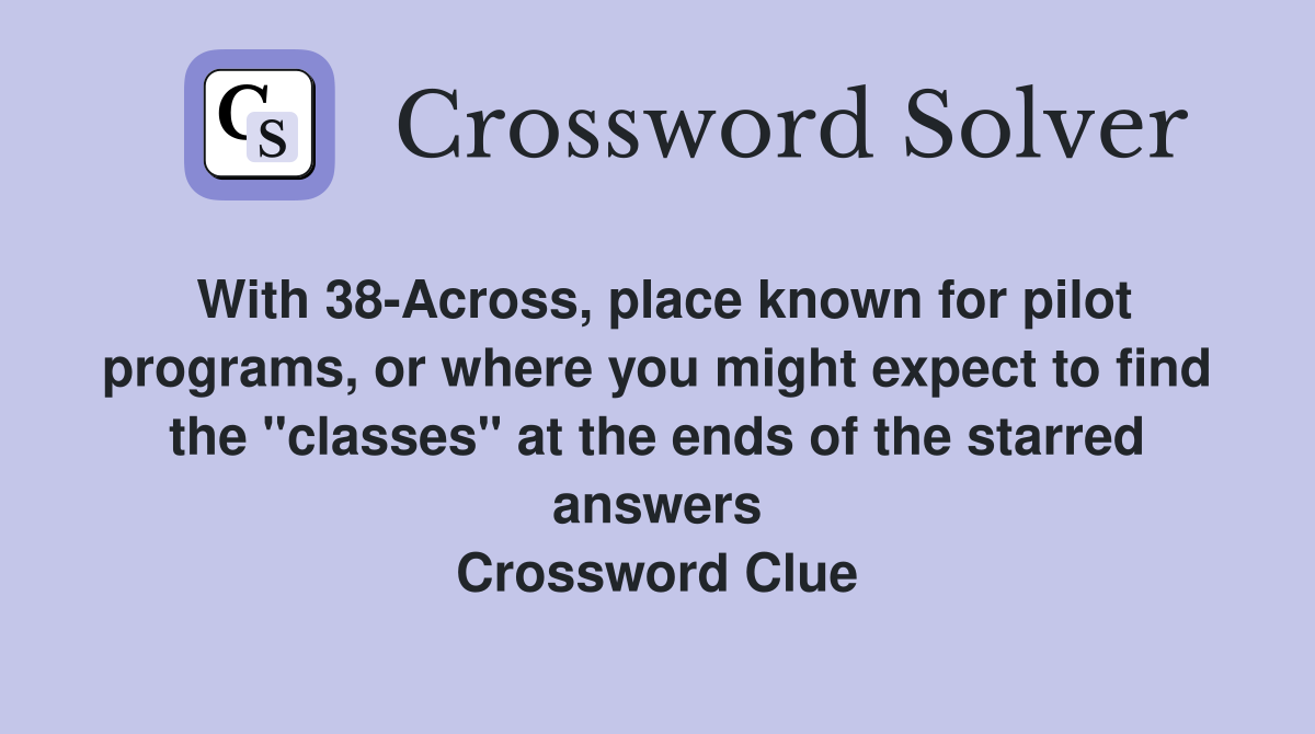 With 38-Across, place known for pilot programs, or where you might expect to find the "classes" at the ends of the starred answers Crossword Clue