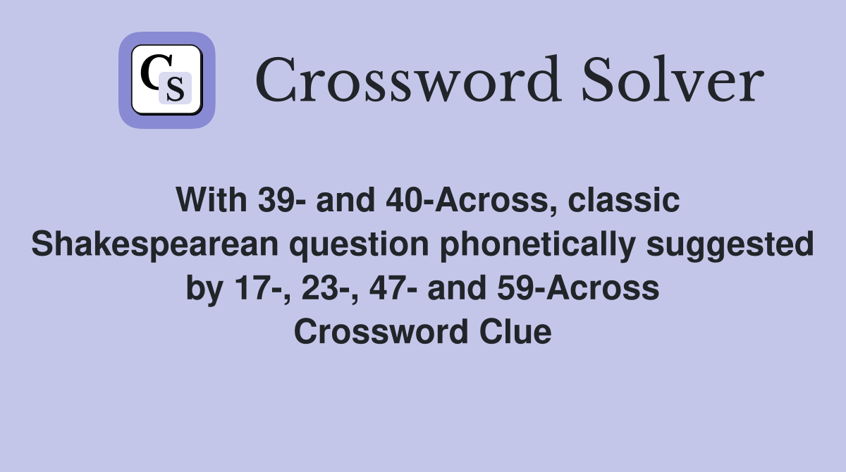 With 39- and 40-Across, classic Shakespearean question phonetically suggested by 17-, 23-, 47- and 59-Across Crossword Clue