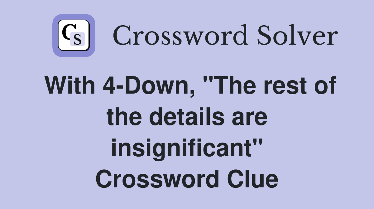 With 4-Down, "The rest of the details are insignificant" Crossword Clue