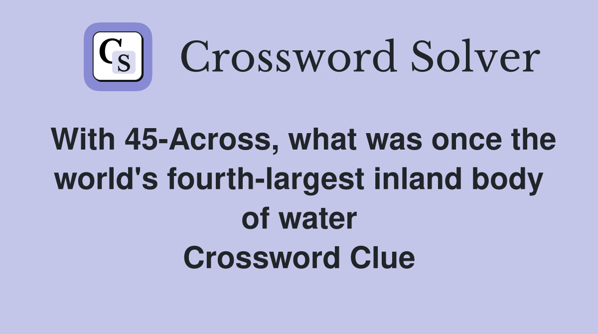 With 45-Across, what was once the world's fourth-largest inland body of water Crossword Clue