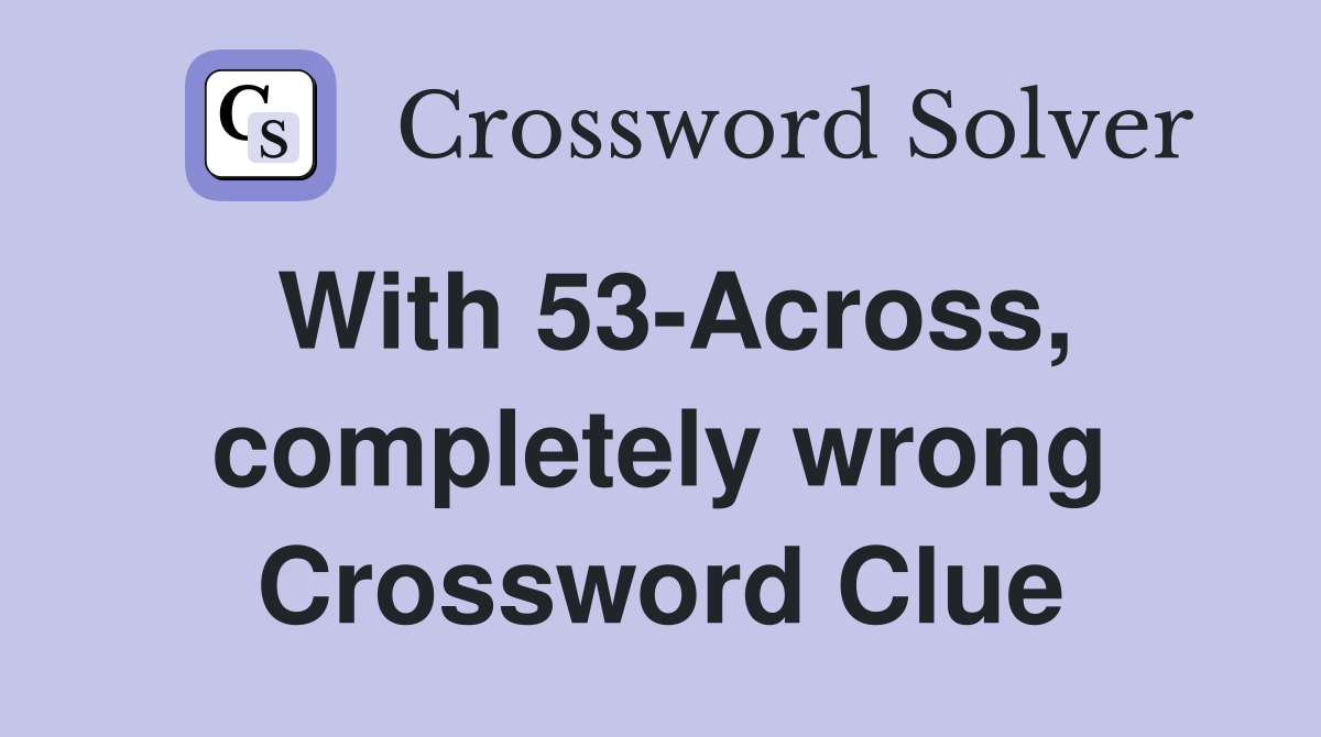 With 53-Across, completely wrong Crossword Clue