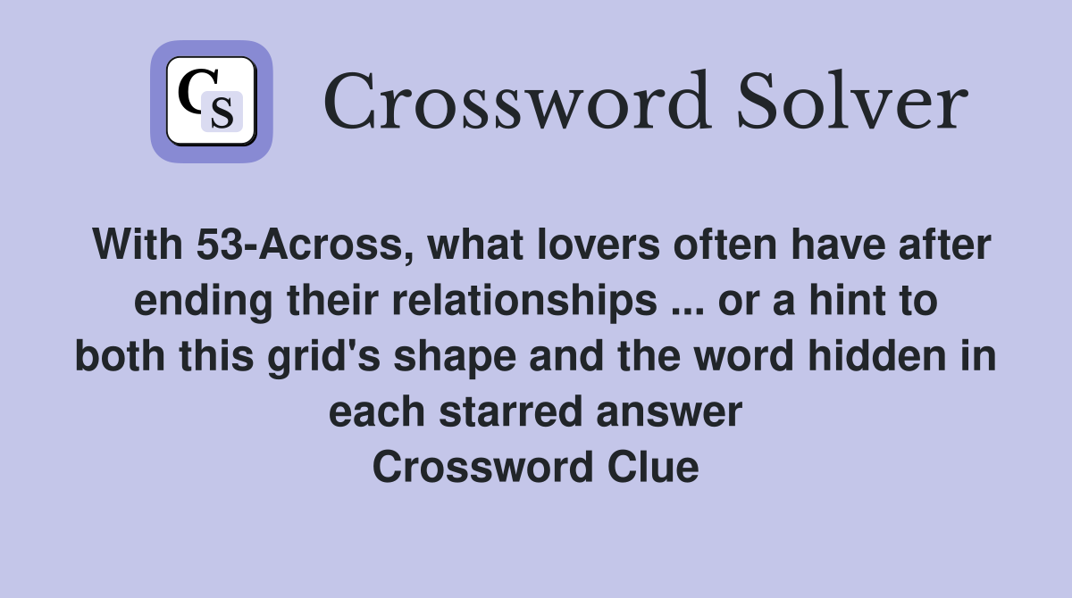 With 53-Across, what lovers often have after ending their relationships ... or a hint to both this grid's shape and the word hidden in each starred answer Crossword Clue