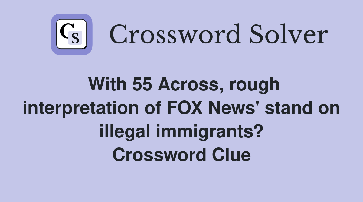 With 55 Across, rough interpretation of FOX News' stand on illegal immigrants? Crossword Clue