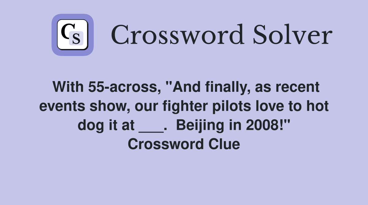 With 55-across, "And finally, as recent events show, our fighter pilots love to hot dog it at ___.  Beijing in 2008!" Crossword Clue