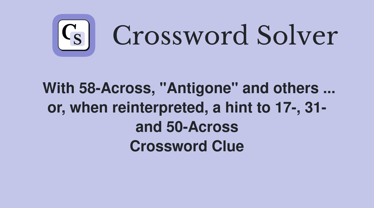 With 58-Across, "Antigone" and others ... or, when reinterpreted, a hint to 17-, 31- and 50-Across Crossword Clue