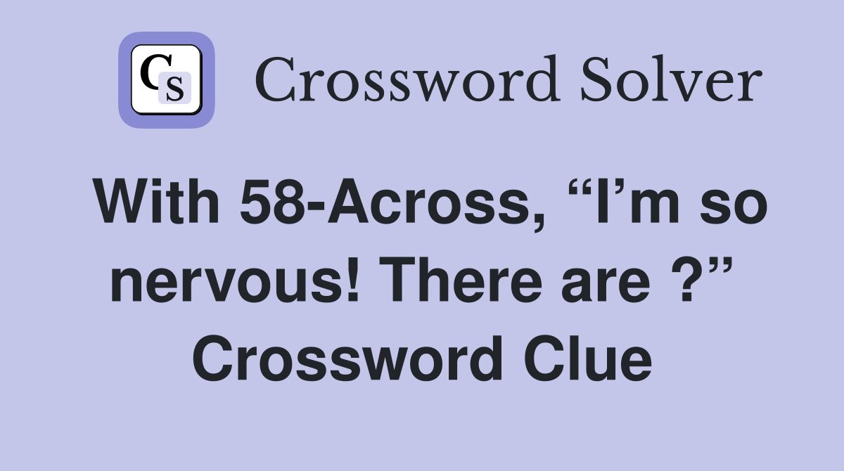 With 58-Across, “I’m so nervous! There are ?” Crossword Clue