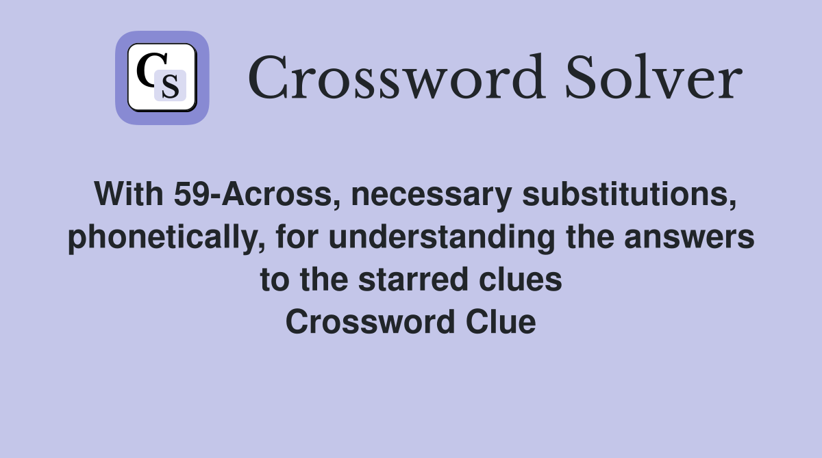 With 59-Across, necessary substitutions, phonetically, for understanding the answers to the starred clues Crossword Clue