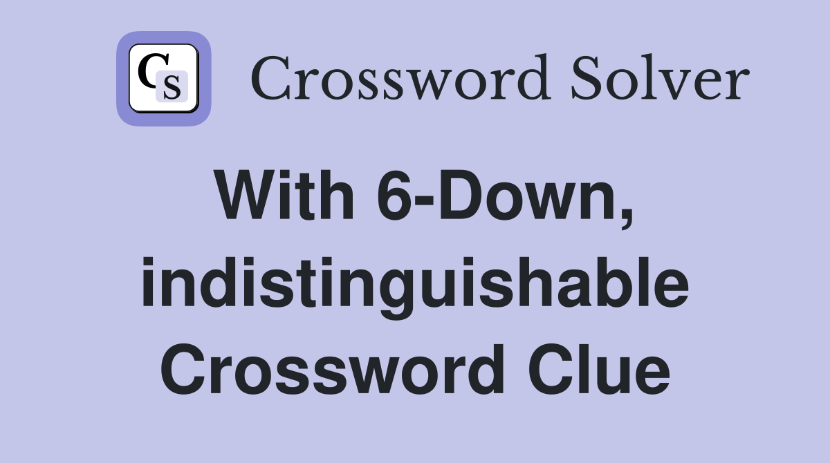 With 6-Down, indistinguishable Crossword Clue