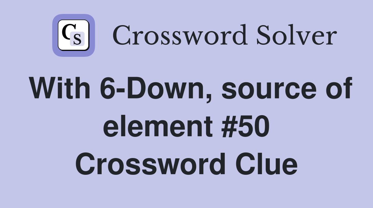 With 6-Down, source of element #50 Crossword Clue