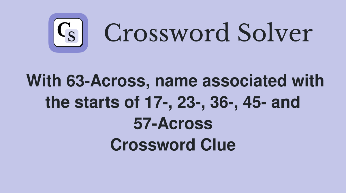 With 63-Across, name associated with the starts of 17-, 23-, 36-, 45- and 57-Across Crossword Clue