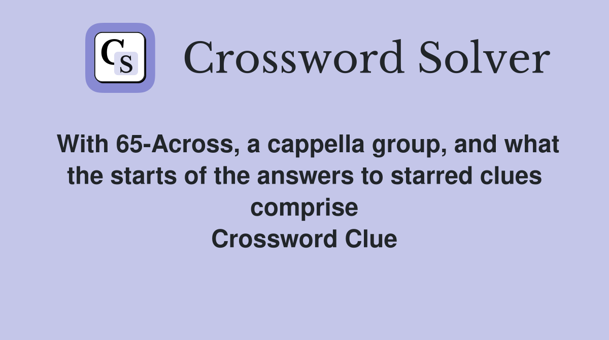 With 65-Across, a cappella group, and what the starts of the answers to starred clues comprise Crossword Clue