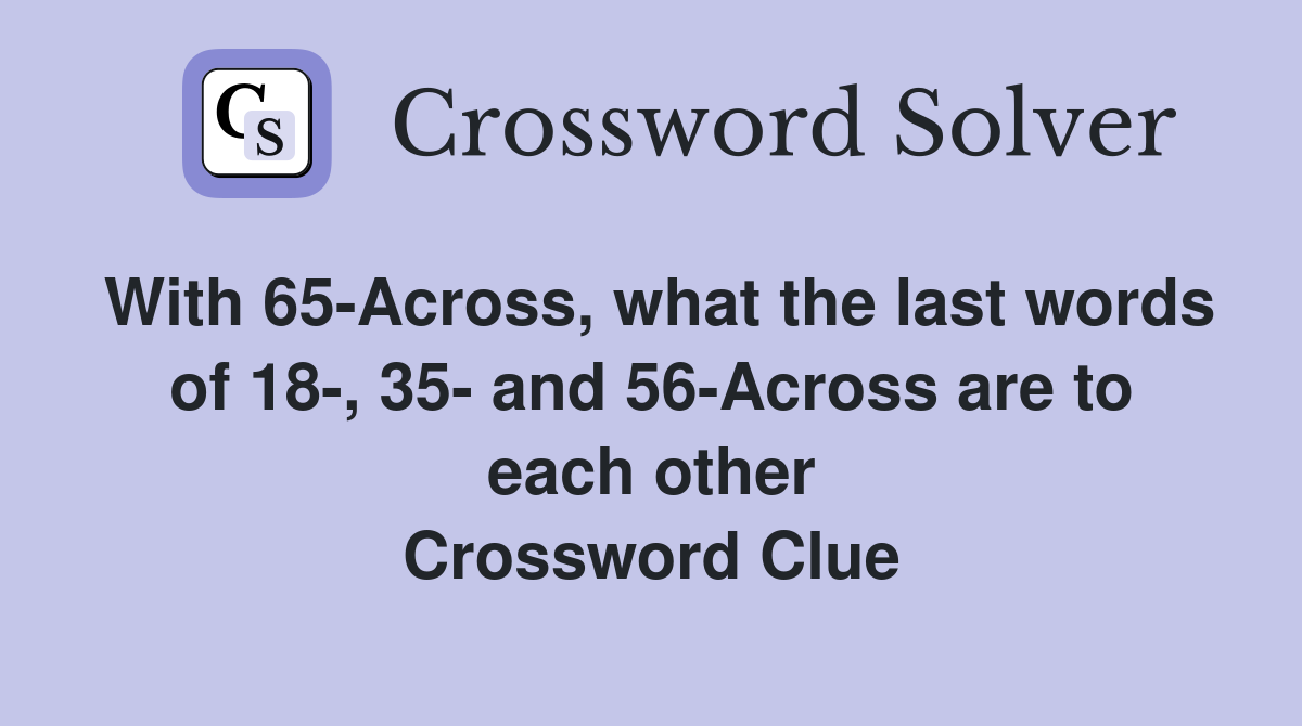 With 65-Across, what the last words of 18-, 35- and 56-Across are to each other Crossword Clue
