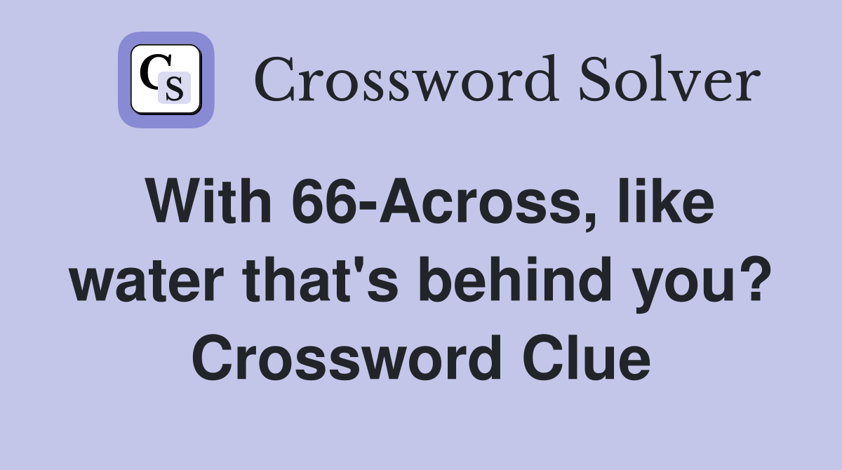 With 66-Across, like water that's behind you? Crossword Clue