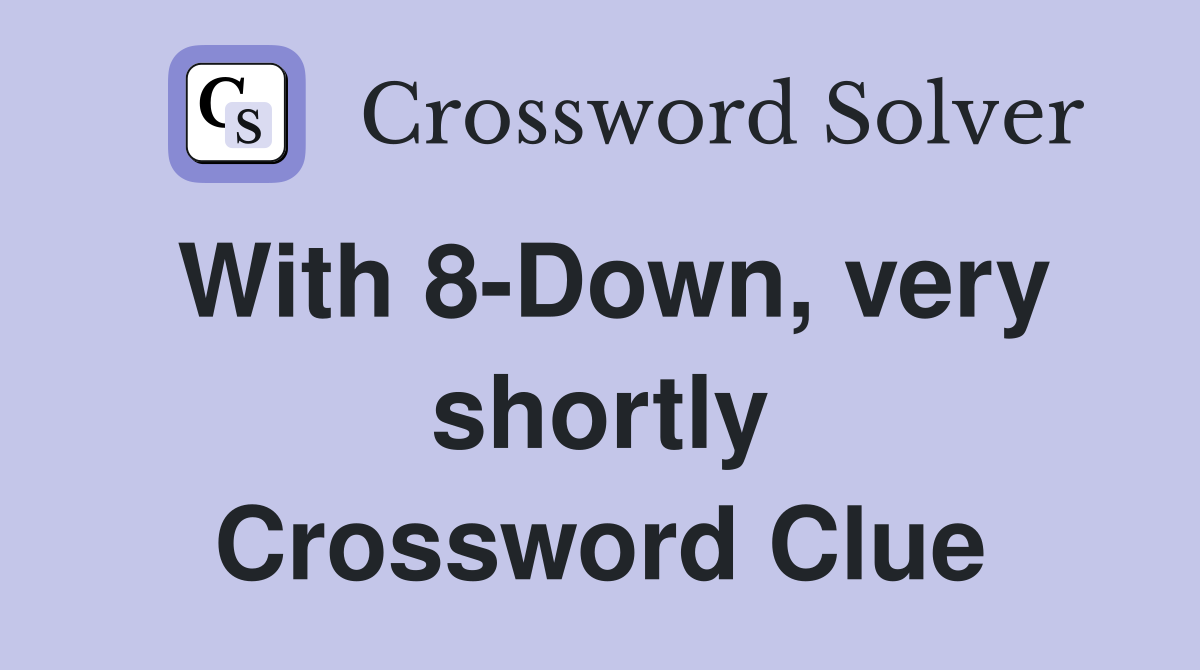 With 8-Down, very shortly Crossword Clue