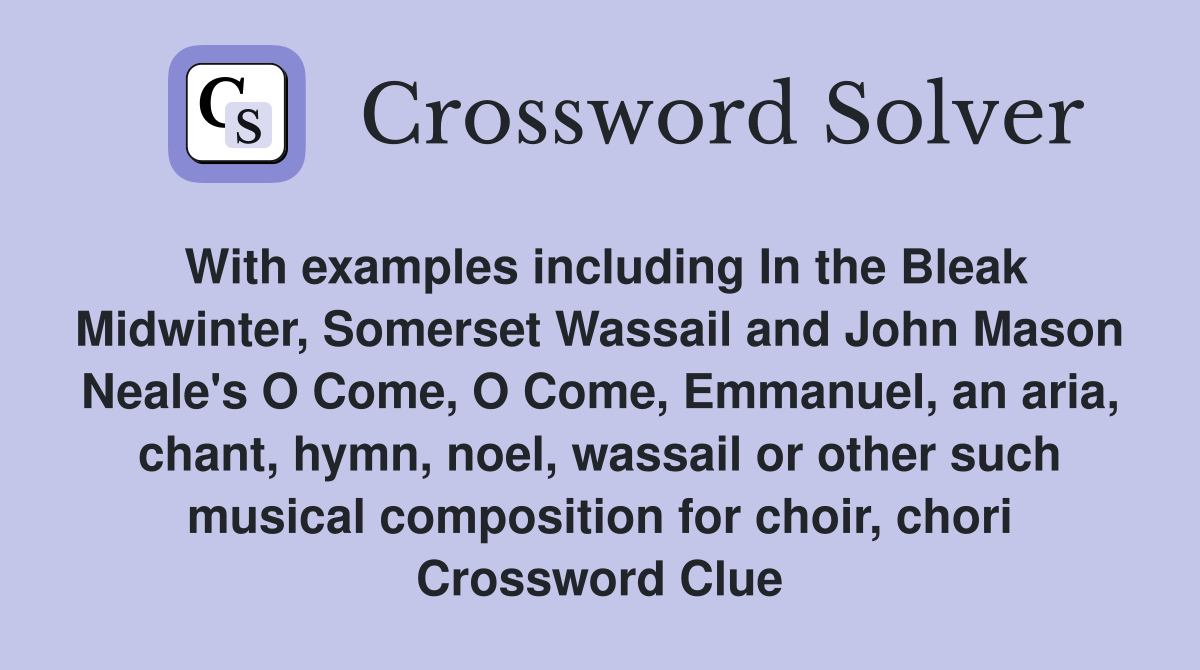 With examples including In the Bleak Midwinter, Somerset Wassail and John Mason Neale's O Come, O Come, Emmanuel, an aria, chant, hymn, noel, wassail or other such musical composition for choir, chori Crossword Clue