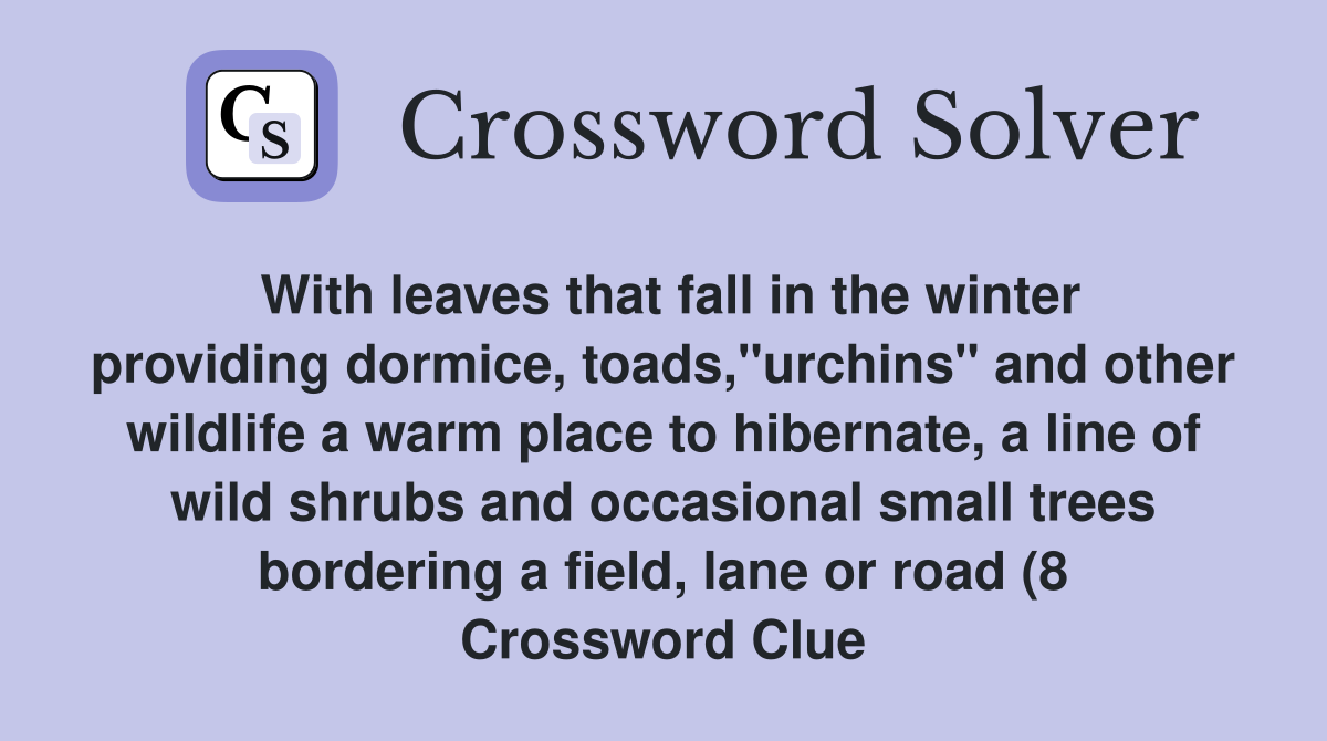 With leaves that fall in the winter providing dormice, toads,"urchins" and other wildlife a warm place to hibernate, a line of wild shrubs and occasional small trees bordering a field, lane or road (8 Crossword Clue