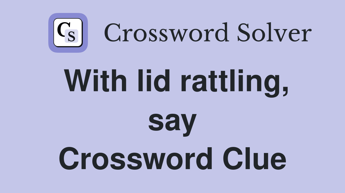With lid rattling, say Crossword Clue