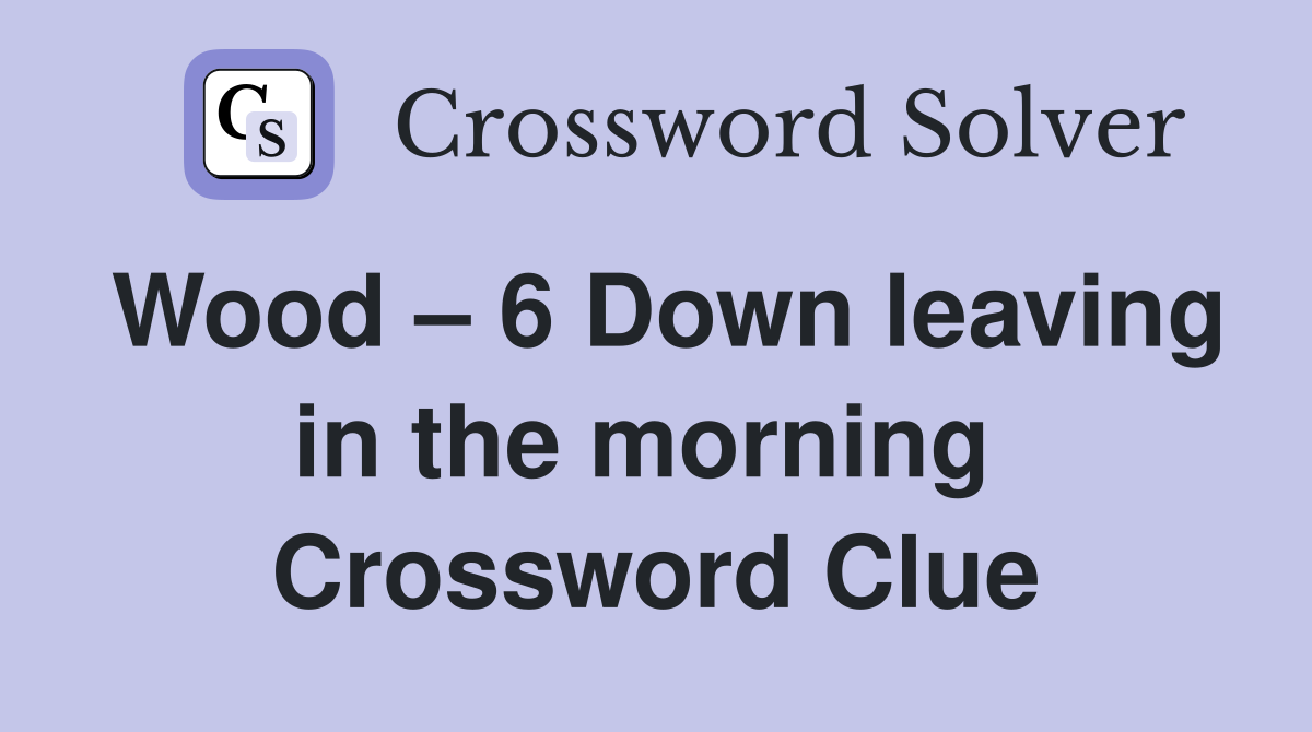 Wood – 6 Down leaving in the morning  Crossword Clue