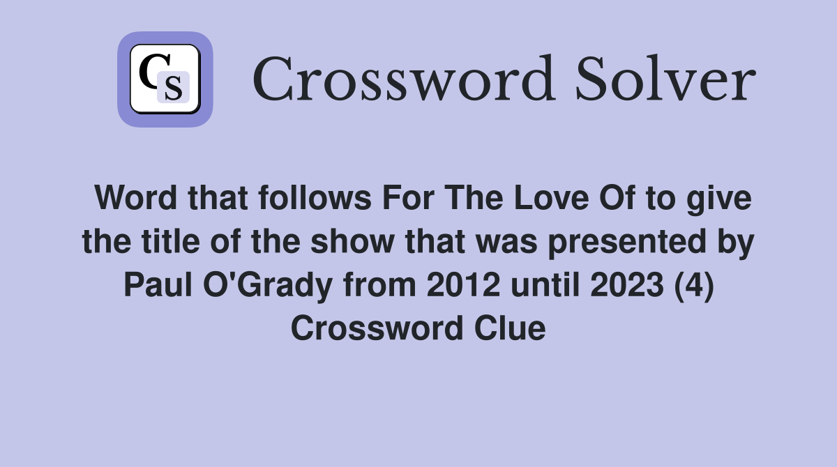 Word that follows For The Love Of to give the title of the show that was presented by Paul O'Grady from 2012 until 2023 (4) Crossword Clue