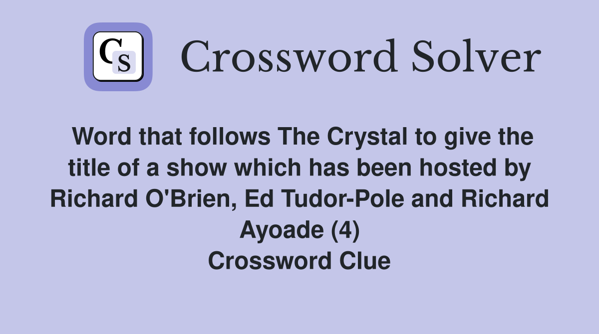 Word that follows The Crystal to give the title of a show which has been hosted by Richard O'Brien, Ed Tudor-Pole and Richard Ayoade (4) Crossword Clue