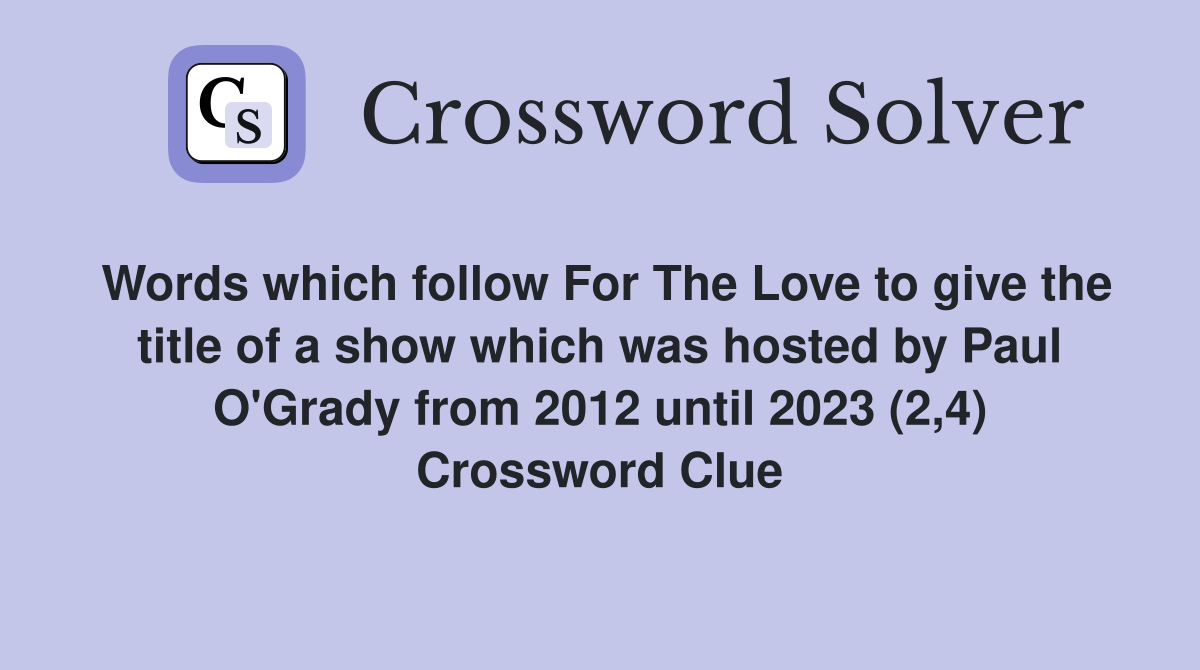 Words which follow For The Love to give the title of a show which was hosted by Paul O'Grady from 2012 until 2023 (2,4) Crossword Clue