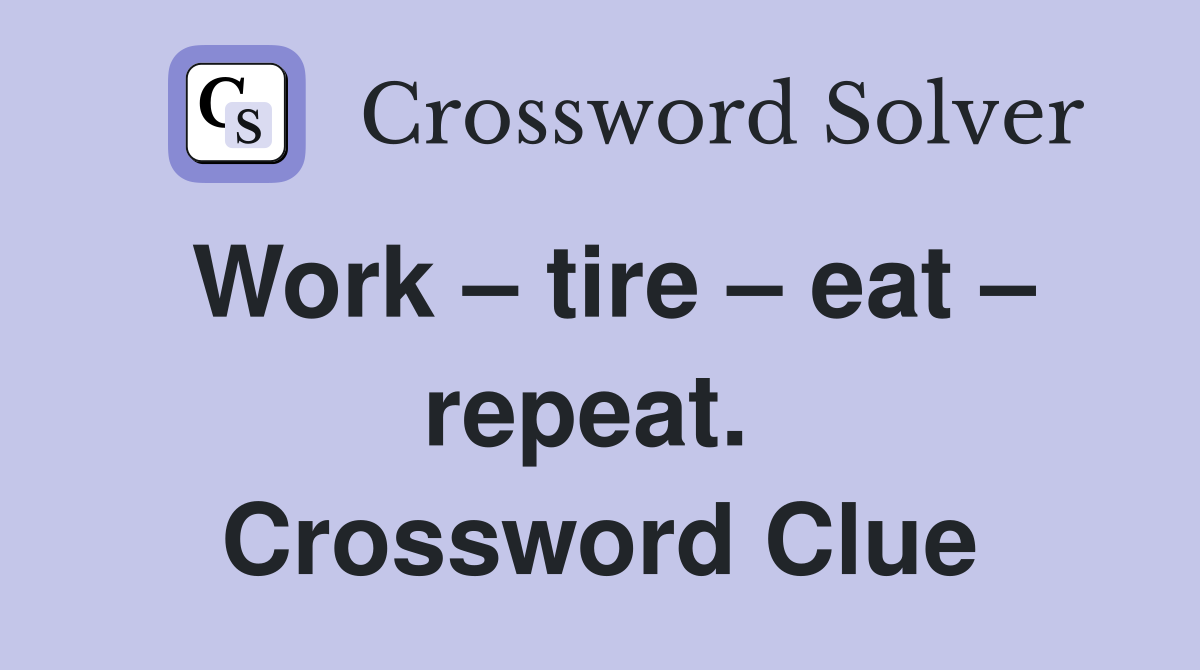 Work – tire – eat – repeat.  Crossword Clue