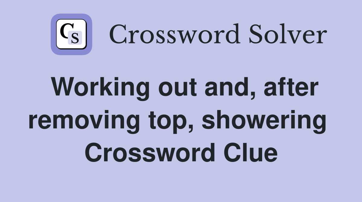 Working out and, after removing top, showering  Crossword Clue