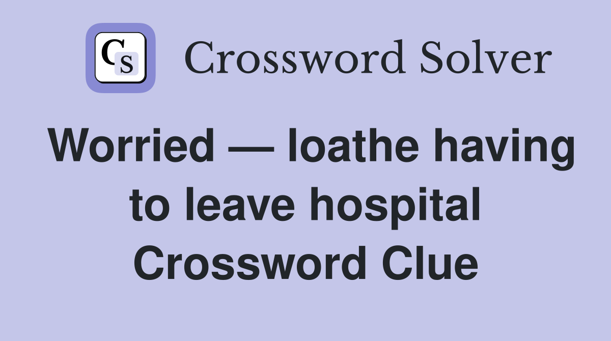 Worried — loathe having to leave hospital Crossword Clue