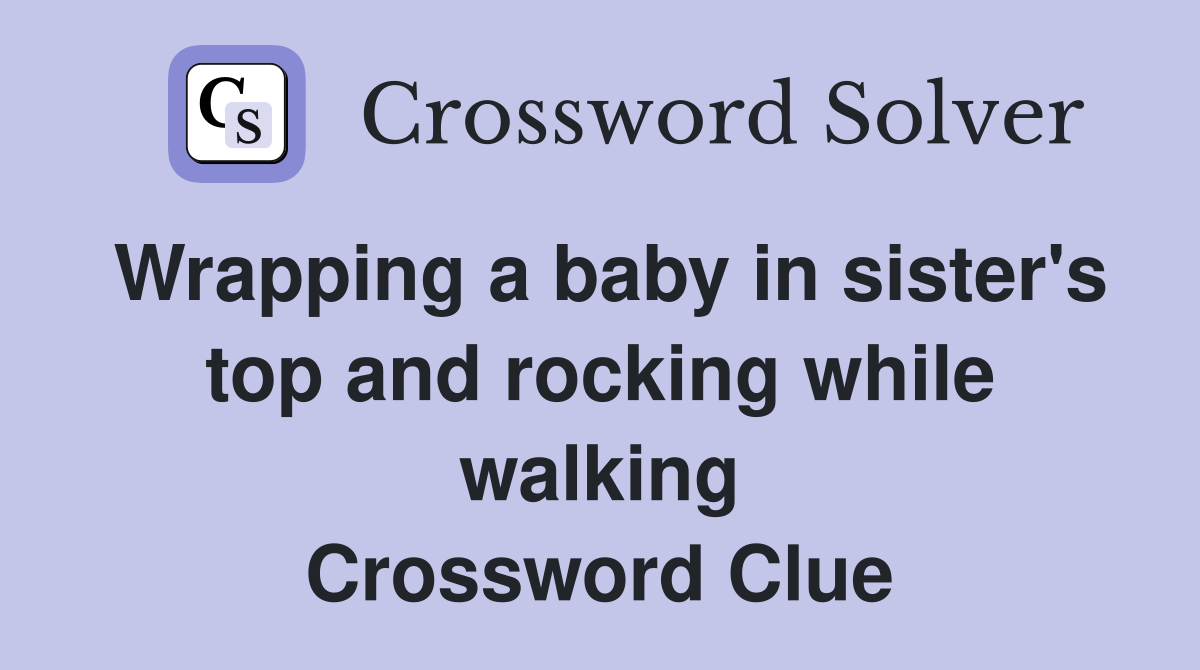 Wrapping a baby in sister's top and rocking while walking Crossword Clue