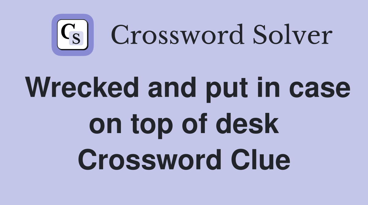 Wrecked and put in case on top of desk Crossword Clue