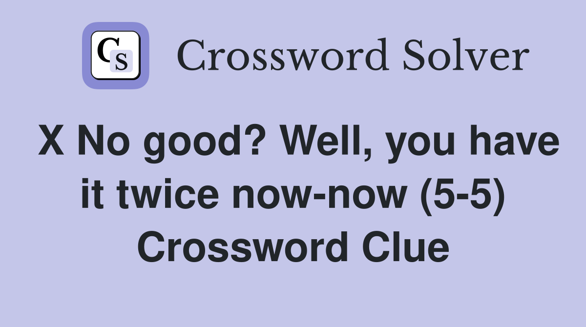 X No good? Well, you have it twice now-now (5-5) Crossword Clue