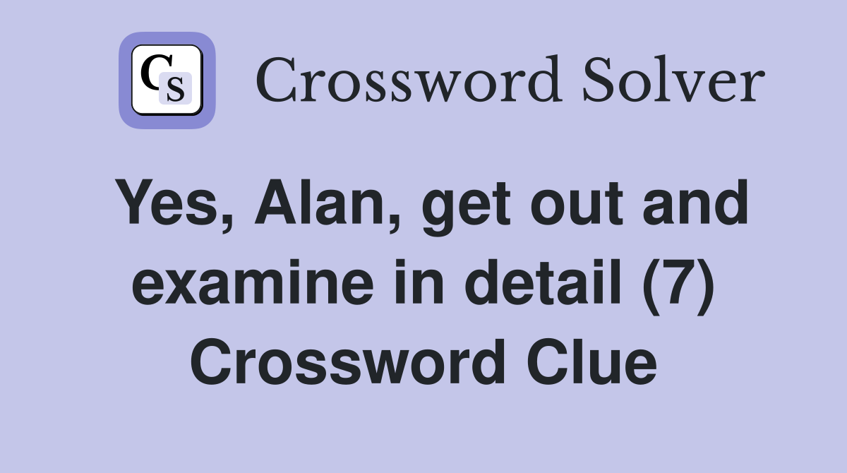 Yes, Alan, get out and examine in detail (7) Crossword Clue