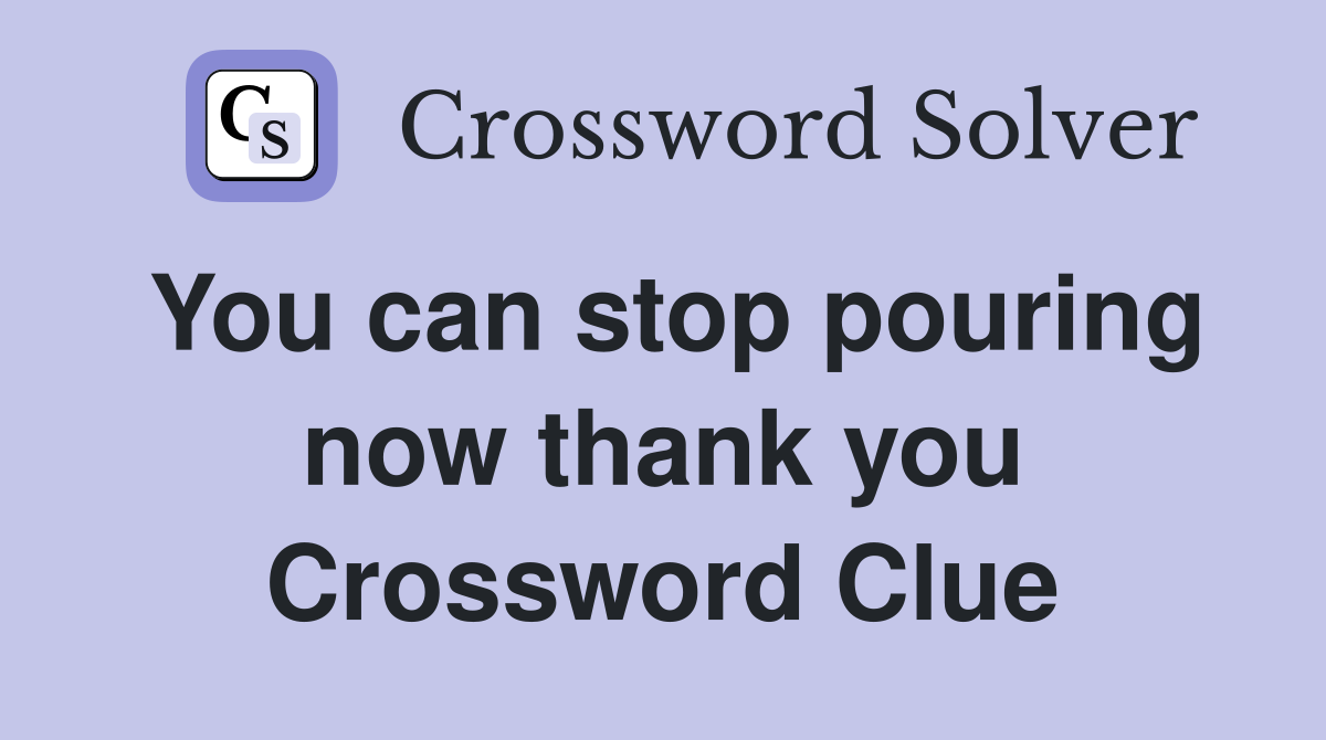 You can stop pouring now thank you Crossword Clue