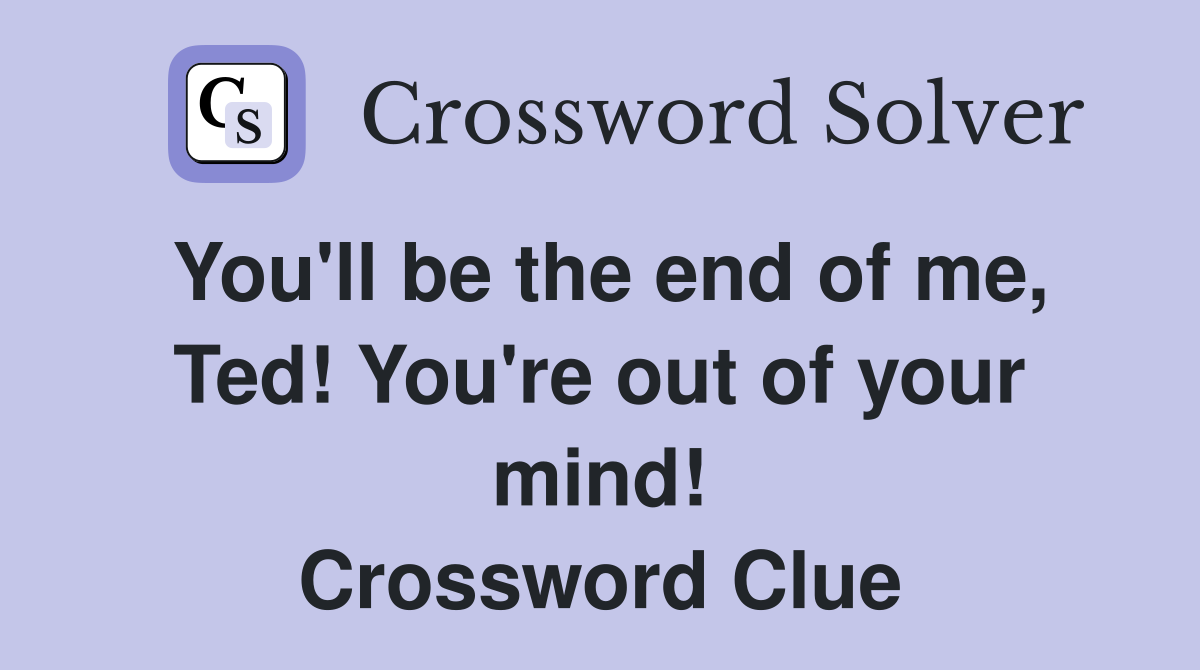 You'll be the end of me, Ted! You're out of your mind! Crossword Clue