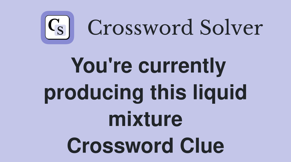 You're currently producing this liquid mixture Crossword Clue